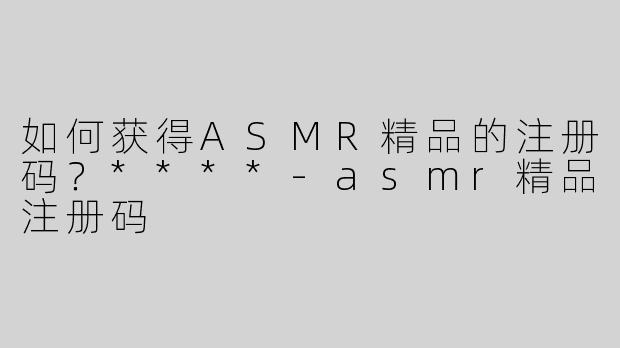 如何获得ASMR精品的注册码？****-asmr精品注册码