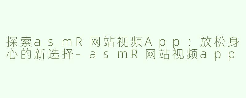 探索asmR网站视频App：放松身心的新选择-asmR网站视频app