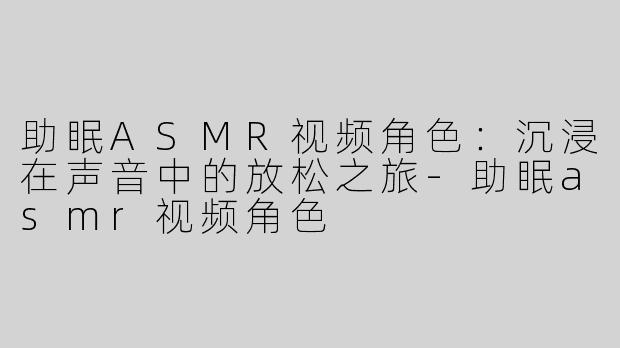 助眠ASMR视频角色：沉浸在声音中的放松之旅-助眠asmr视频角色