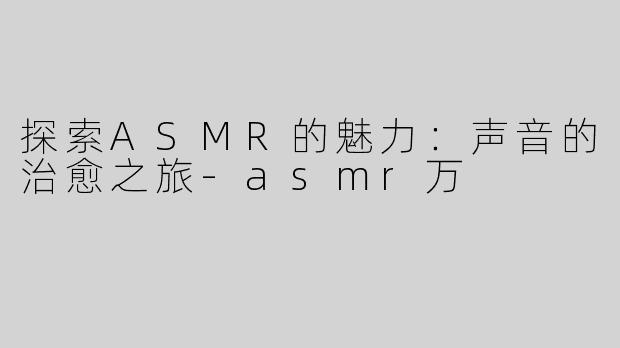 探索ASMR的魅力：声音的治愈之旅-asmr万