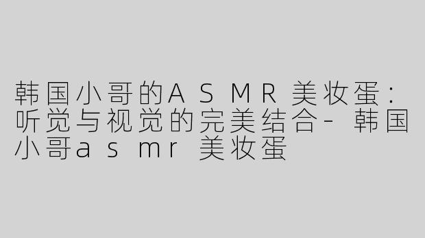 韩国小哥的ASMR美妆蛋：听觉与视觉的完美结合-韩国小哥asmr美妆蛋