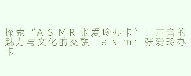 探索“ASMR张爱玲办卡”：声音的魅力与文化的交融-asmr张爱玲办卡