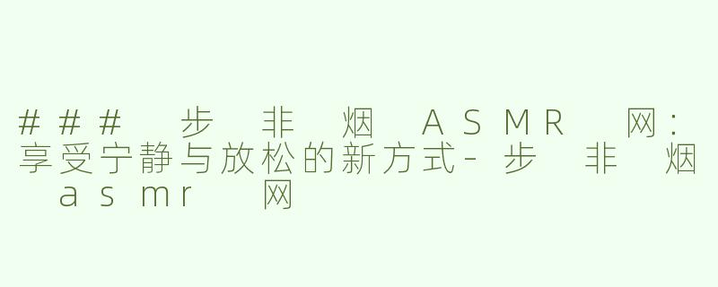 ### 步 非 烟 ASMR 网：享受宁静与放松的新方式-步 非 烟 asmr 网