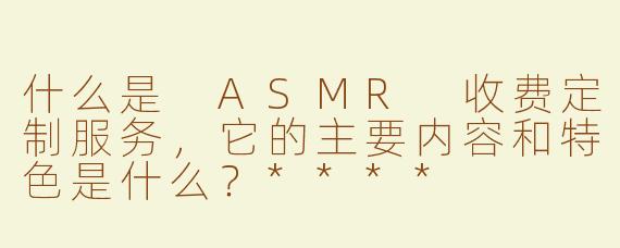 什么是 ASMR 收费定制服务，它的主要内容和特色是什么？****