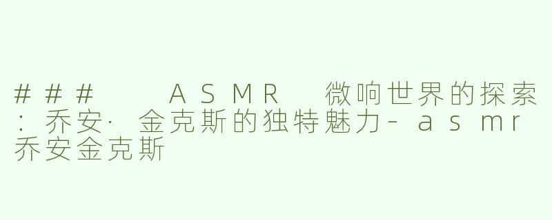 ###  ASMR 微响世界的探索：乔安·金克斯的独特魅力-asmr乔安金克斯