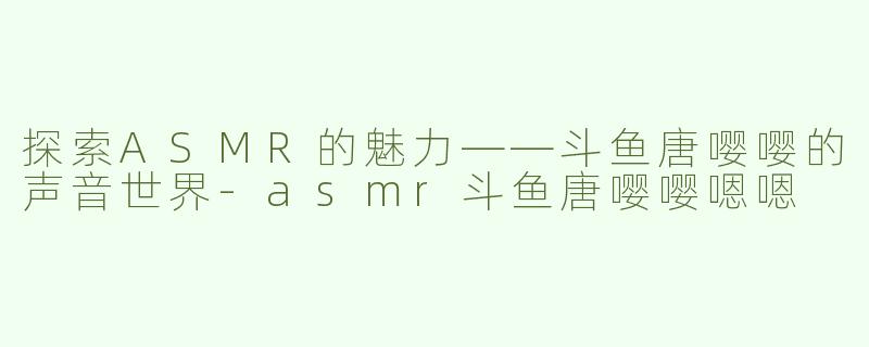 探索ASMR的魅力——斗鱼唐嘤嘤的声音世界