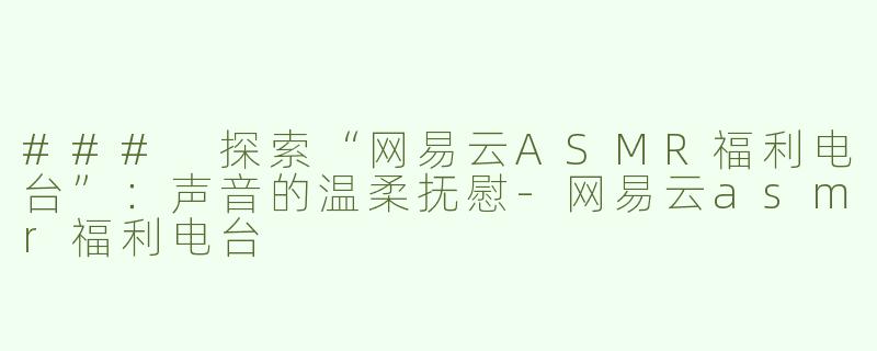 ### 探索“网易云ASMR福利电台”：声音的温柔抚慰-网易云asmr福利电台