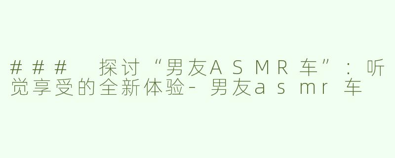 ### 探讨“男友ASMR车”：听觉享受的全新体验-男友asmr车