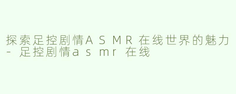 探索足控剧情ASMR在线世界的魅力-足控剧情asmr在线