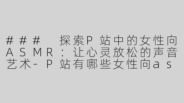 ### 探索P站中的女性向ASMR：让心灵放松的声音艺术-P站有哪些女性向asmr