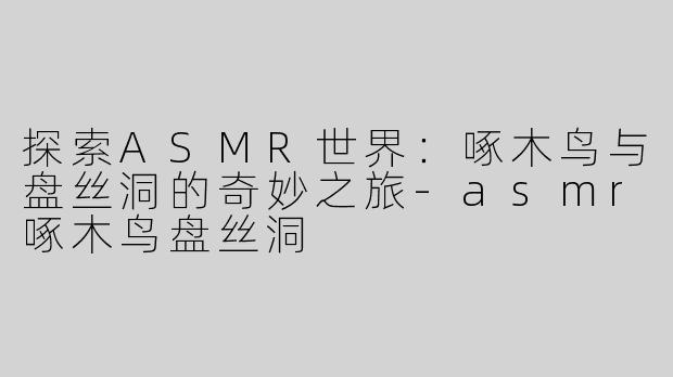 探索ASMR世界：啄木鸟与盘丝洞的奇妙之旅-asmr啄木鸟盘丝洞