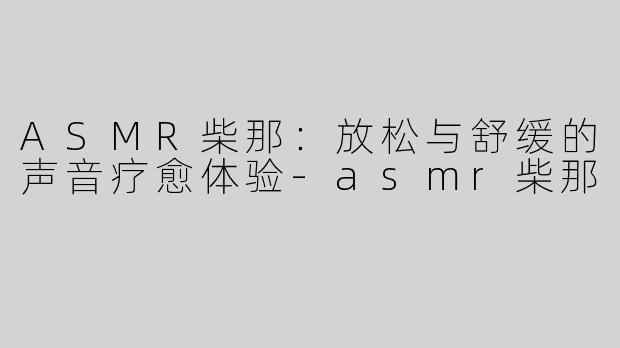 ASMR柴那：放松与舒缓的声音疗愈体验-asmr柴那