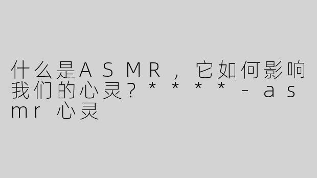 什么是ASMR，它如何影响我们的心灵？****