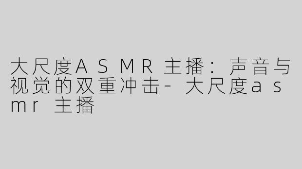大尺度ASMR主播：声音与视觉的双重冲击-大尺度asmr主播