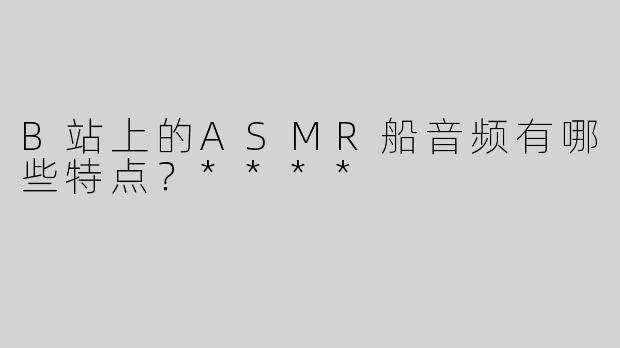 B站上的ASMR船音频有哪些特点？****