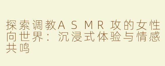 探索调教ASMR攻的女性向世界：沉浸式体验与情感共鸣
