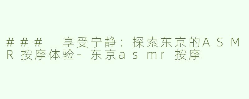 ### 享受宁静：探索东京的ASMR按摩体验-东京asmr按摩