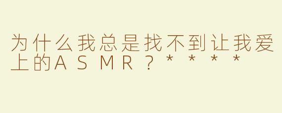 为什么我总是找不到让我爱上的ASMR？****