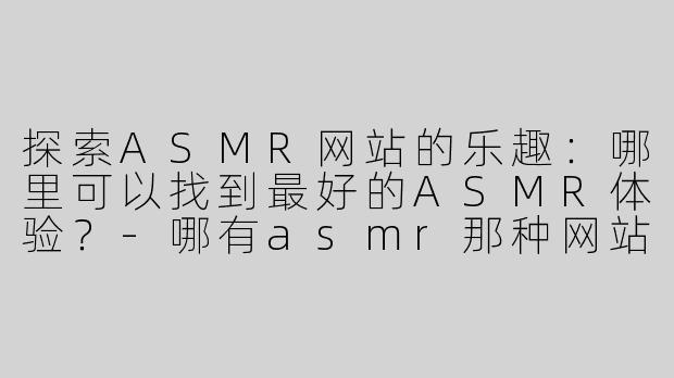 探索ASMR网站的乐趣：哪里可以找到最好的ASMR体验？-哪有asmr那种网站