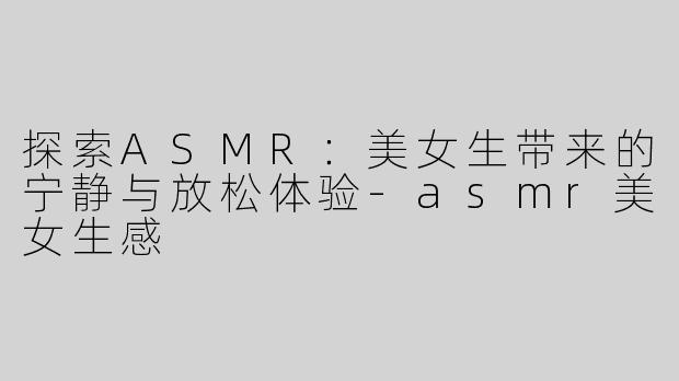 探索ASMR：美女生带来的宁静与放松体验-asmr美女生感