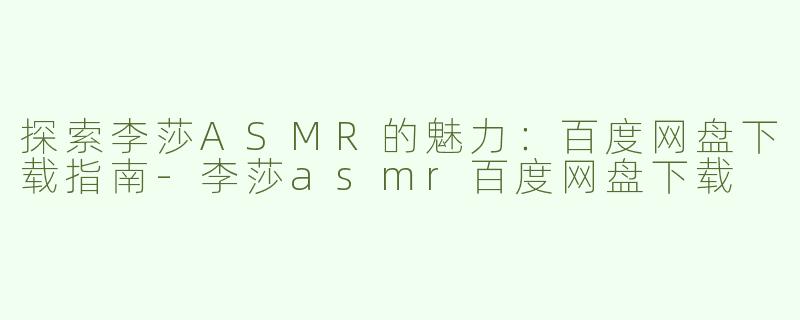 探索李莎ASMR的魅力：百度网盘下载指南-李莎asmr百度网盘下载
