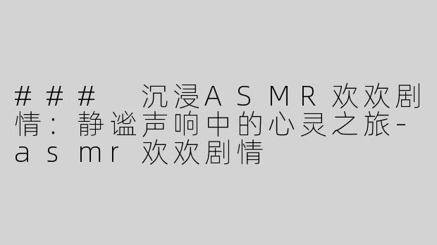 ### 沉浸ASMR欢欢剧情：静谧声响中的心灵之旅-asmr欢欢剧情