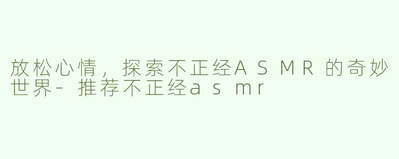 放松心情，探索不正经ASMR的奇妙世界-推荐不正经asmr