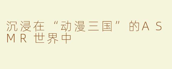 沉浸在“动漫三国”的ASMR世界中
