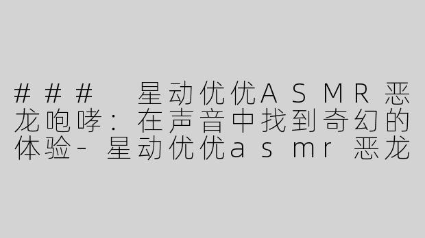 ### 星动优优ASMR恶龙咆哮：在声音中找到奇幻的体验-星动优优asmr恶龙咆哮