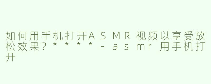 如何用手机打开ASMR视频以享受放松效果？****
