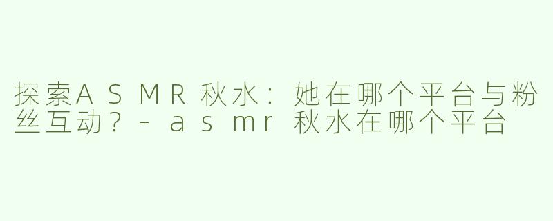 探索ASMR秋水：她在哪个平台与粉丝互动？-asmr秋水在哪个平台