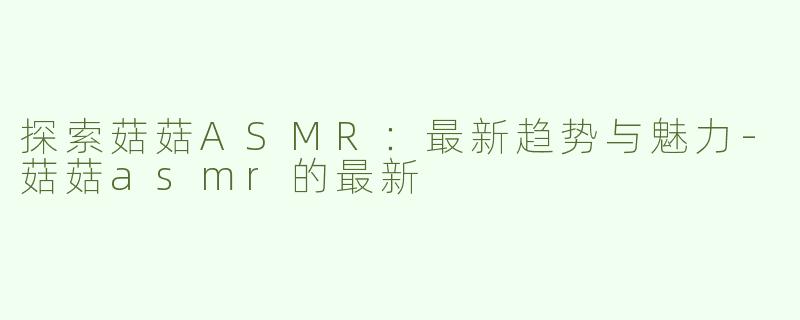 探索菇菇ASMR：最新趋势与魅力-菇菇asmr的最新