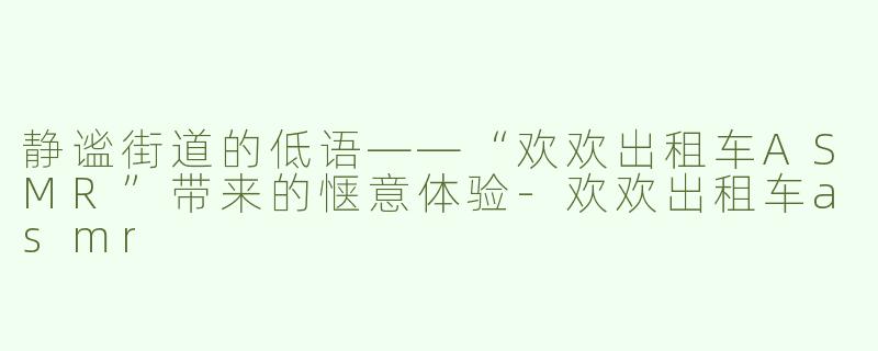 静谧街道的低语——“欢欢出租车ASMR”带来的惬意体验