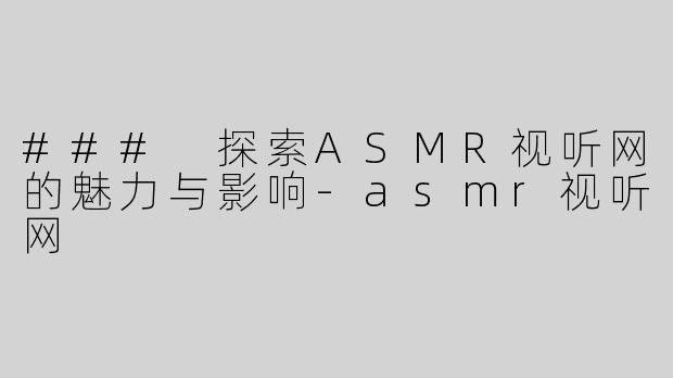 ### 探索ASMR视听网的魅力与影响-asmr视听网