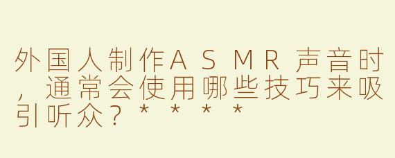 外国人制作ASMR声音时，通常会使用哪些技巧来吸引听众？****