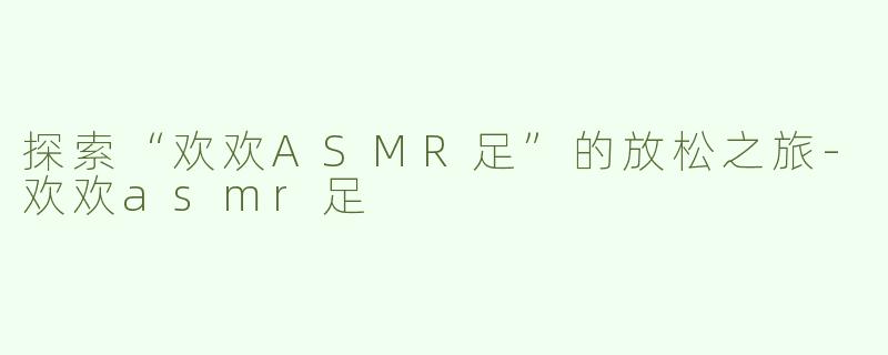 探索“欢欢ASMR足”的放松之旅-欢欢asmr足
