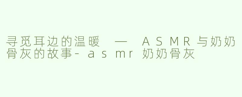 寻觅耳边的温暖 — ASMR与奶奶骨灰的故事-asmr奶奶骨灰