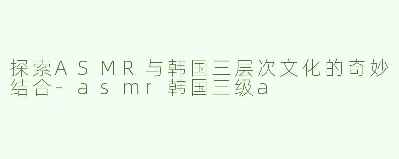 探索ASMR与韩国三层次文化的奇妙结合-asmr韩国三级a