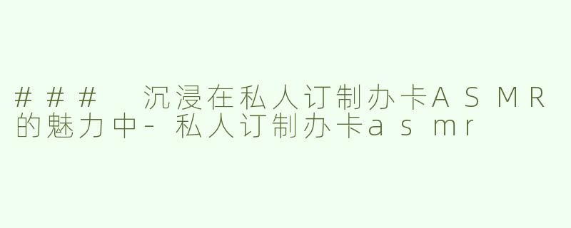 ### 沉浸在私人订制办卡ASMR的魅力中
