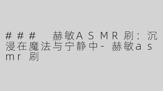 ### 赫敏ASMR刷：沉浸在魔法与宁静中-赫敏asmr刷