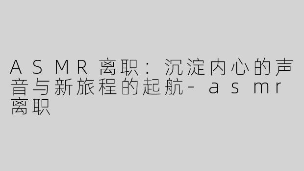 ASMR离职：沉淀内心的声音与新旅程的起航-asmr离职