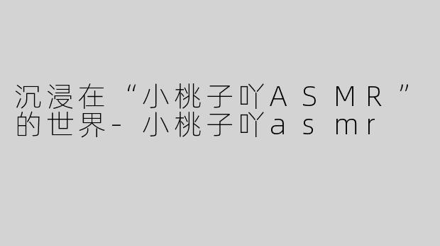 沉浸在“小桃子吖ASMR”的世界-小桃子吖asmr