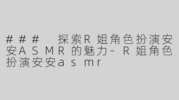 ### 探索R姐角色扮演安安ASMR的魅力-R姐角色扮演安安asmr