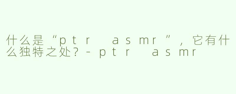 什么是“ptr asmr”，它有什么独特之处？
