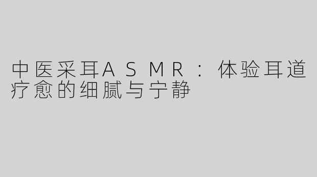 中医采耳ASMR：体验耳道疗愈的细腻与宁静