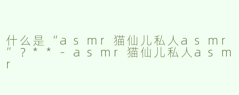 什么是“asmr猫仙儿私人asmr”？**-asmr猫仙儿私人asmr