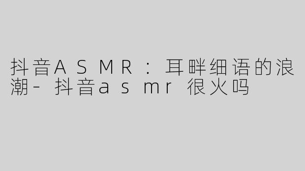 抖音ASMR：耳畔细语的浪潮-抖音asmr很火吗