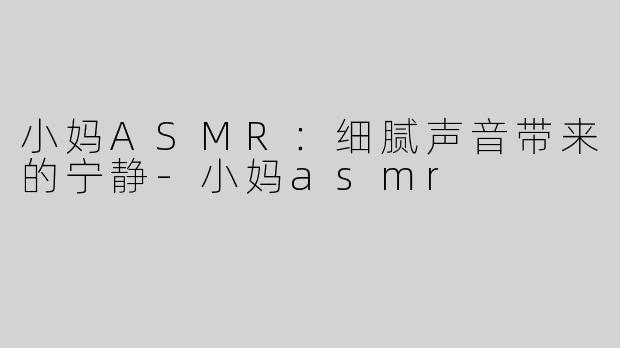 小妈ASMR：细腻声音带来的宁静-小妈asmr
