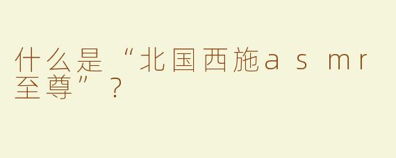 什么是“北国西施asmr至尊”？ 
