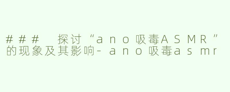 ### 探讨“ano吸毒ASMR”的现象及其影响-ano吸毒asmr